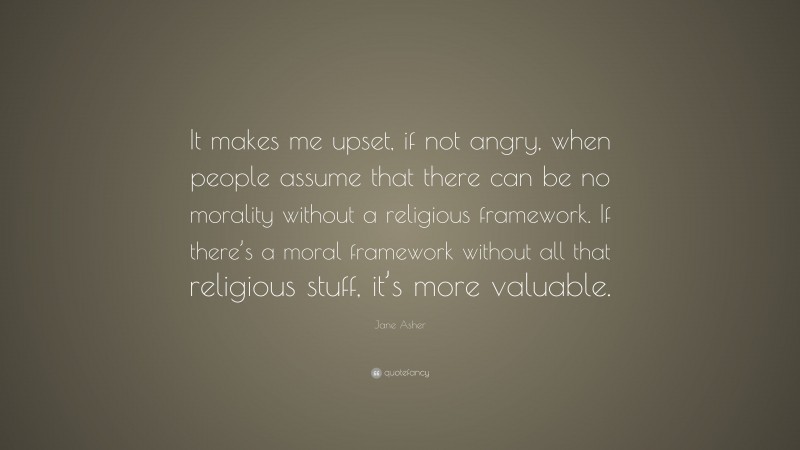Jane Asher Quote: “It makes me upset, if not angry, when people assume that there can be no morality without a religious framework. If there’s a moral framework without all that religious stuff, it’s more valuable.”