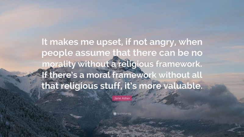 Jane Asher Quote: “It makes me upset, if not angry, when people assume that there can be no morality without a religious framework. If there’s a moral framework without all that religious stuff, it’s more valuable.”