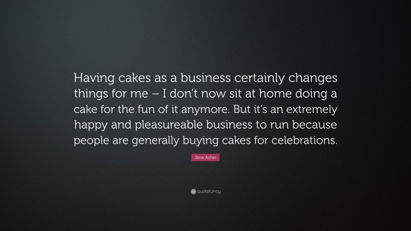 Jane Asher Quote: “Having cakes as a business certainly changes things for me – I don’t now sit at home doing a cake for the fun of it anymore. But it’s an extremely happy and pleasureable business to run because people are generally buying cakes for celebrations.”