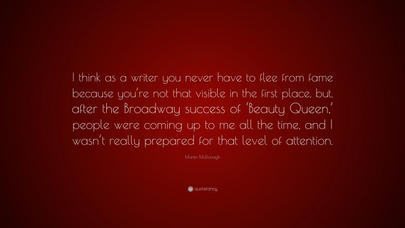 Martin McDonagh Quote: “I think as a writer you never have to flee from fame because you’re not that visible in the first place, but, after the Broadway success of ‘Beauty Queen,’ people were coming up to me all the time, and I wasn’t really prepared for that level of attention.”