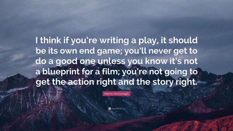 Martin McDonagh Quote: “I think if you’re writing a play, it should be its own end game; you’ll never get to do a good one unless you know it’s not a blueprint for a film; you’re not going to get the action right and the story right.”