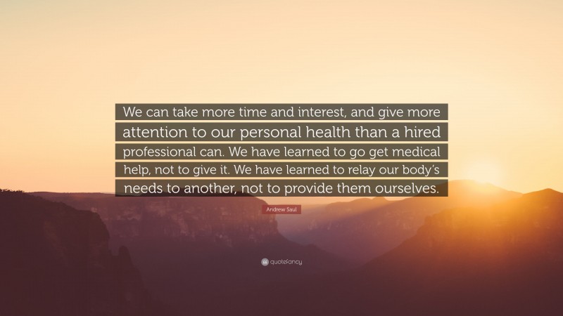 Andrew Saul Quote: “We can take more time and interest, and give more attention to our personal health than a hired professional can. We have learned to go get medical help, not to give it. We have learned to relay our body’s needs to another, not to provide them ourselves.”