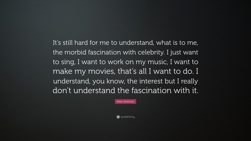 Marc Anthony Quote: “It’s still hard for me to understand, what is to me, the morbid fascination with celebrity. I just want to sing, I want to work on my music, I want to make my movies, that’s all I want to do. I understand, you know, the interest but I really don’t understand the fascination with it.”