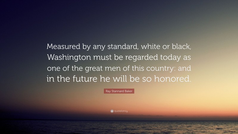 Ray Stannard Baker Quote: “Measured by any standard, white or black, Washington must be regarded today as one of the great men of this country: and in the future he will be so honored.”