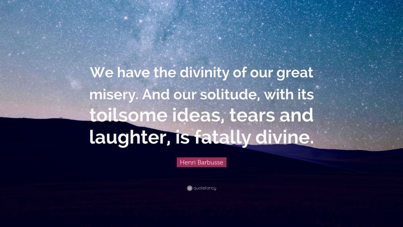 Henri Barbusse Quote: “We have the divinity of our great misery. And our solitude, with its toilsome ideas, tears and laughter, is fatally divine.”