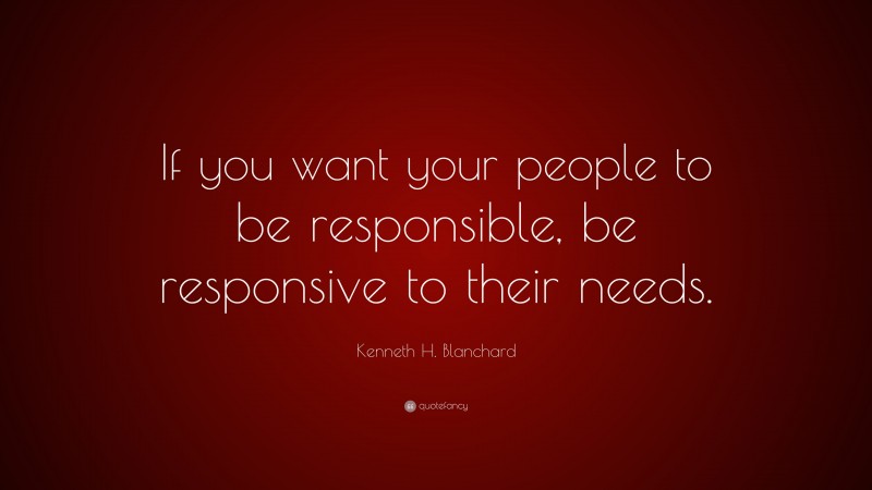 Kenneth H. Blanchard Quote: “If you want your people to be responsible, be responsive to their needs.”