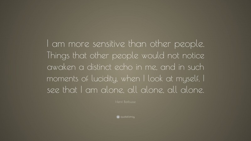 Henri Barbusse Quote: “I am more sensitive than other people. Things that other people would not notice awaken a distinct echo in me, and in such moments of lucidity, when I look at myself, I see that I am alone, all alone, all alone.”