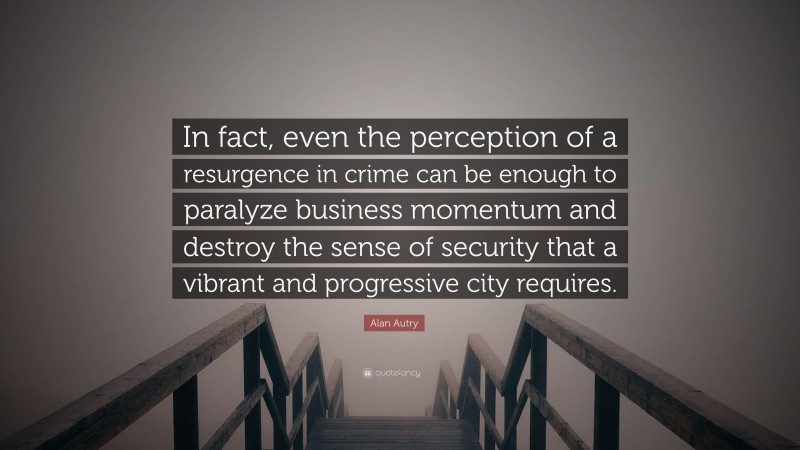 Alan Autry Quote: “In fact, even the perception of a resurgence in crime can be enough to paralyze business momentum and destroy the sense of security that a vibrant and progressive city requires.”