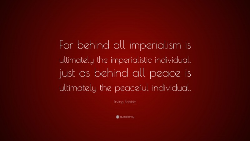 Irving Babbitt Quote: “For behind all imperialism is ultimately the imperialistic individual, just as behind all peace is ultimately the peaceful individual.”
