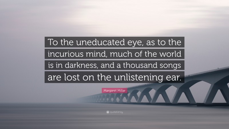 Margaret Millar Quote: “To the uneducated eye, as to the incurious mind, much of the world is in darkness, and a thousand songs are lost on the unlistening ear.”