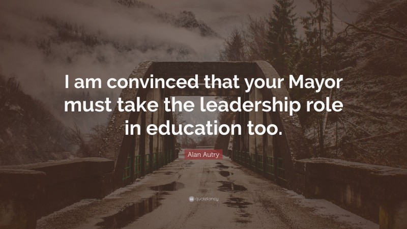 Alan Autry Quote: “I am convinced that your Mayor must take the leadership role in education too.”