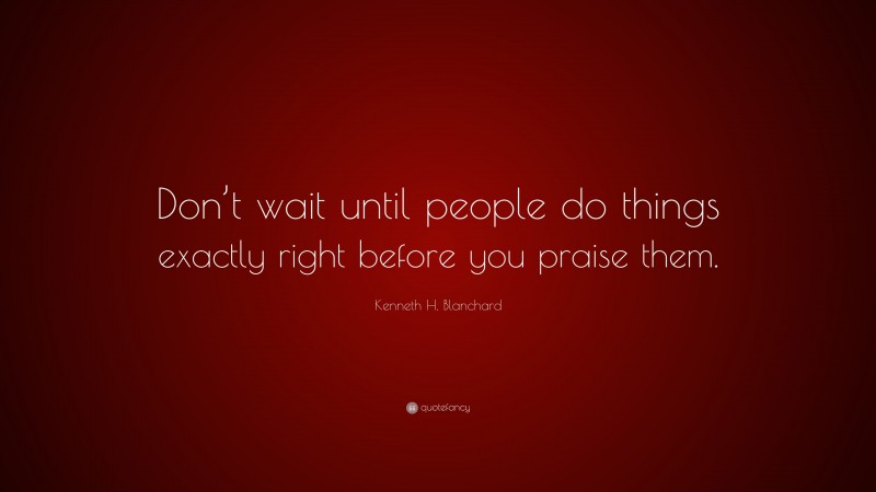 Kenneth H. Blanchard Quote: “Don’t wait until people do things exactly right before you praise them.”
