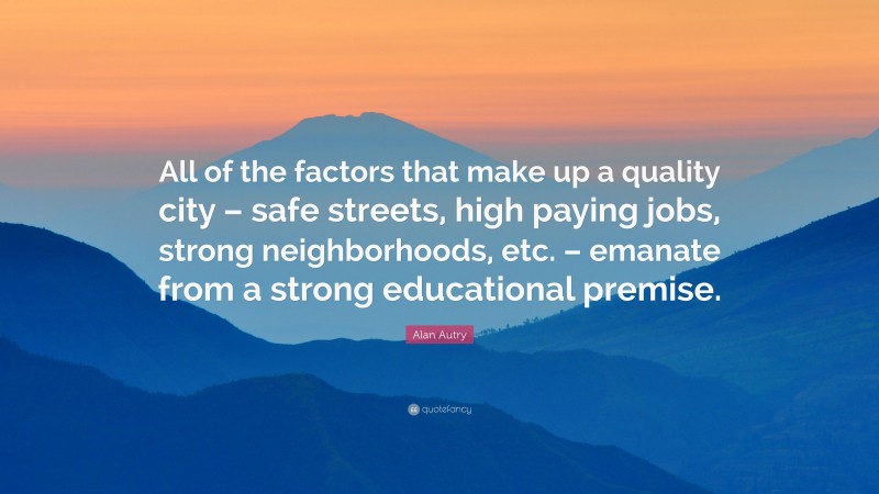 Alan Autry Quote: “All of the factors that make up a quality city – safe streets, high paying jobs, strong neighborhoods, etc. – emanate from a strong educational premise.”