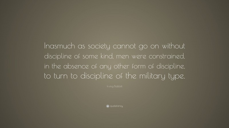 Irving Babbitt Quote: “Inasmuch as society cannot go on without discipline of some kind, men were constrained, in the absence of any other form of discipline, to turn to discipline of the military type.”