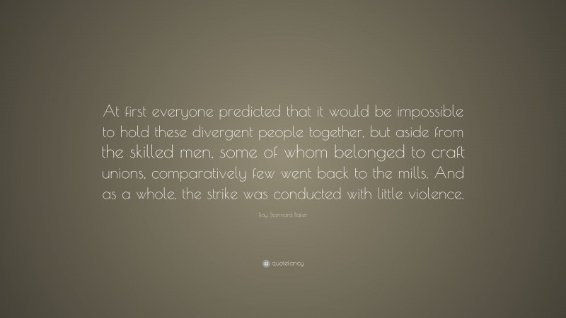 Ray Stannard Baker Quote: “At first everyone predicted that it would be impossible to hold these divergent people together, but aside from the skilled men, some of whom belonged to craft unions, comparatively few went back to the mills. And as a whole, the strike was conducted with little violence.”