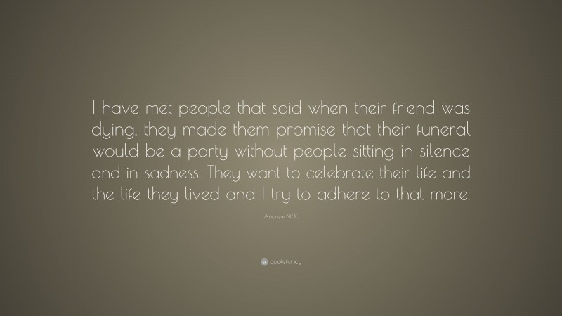 Andrew W.K. Quote: “I have met people that said when their friend was dying, they made them promise that their funeral would be a party without people sitting in silence and in sadness. They want to celebrate their life and the life they lived and I try to adhere to that more.”