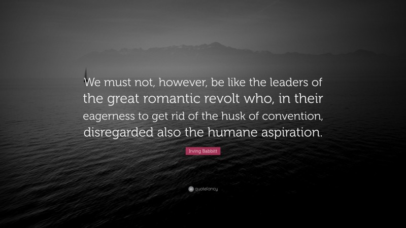 Irving Babbitt Quote: “We must not, however, be like the leaders of the great romantic revolt who, in their eagerness to get rid of the husk of convention, disregarded also the humane aspiration.”
