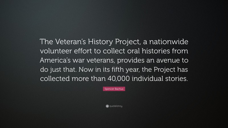Spencer Bachus Quote: “The Veteran’s History Project, a nationwide volunteer effort to collect oral histories from America’s war veterans, provides an avenue to do just that. Now in its fifth year, the Project has collected more than 40,000 individual stories.”