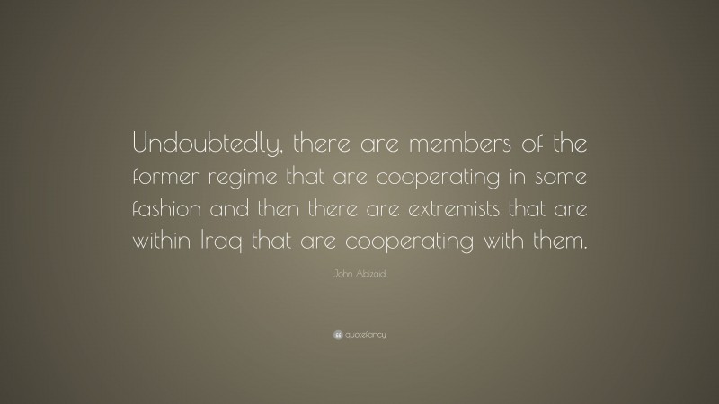 John Abizaid Quote: “Undoubtedly, there are members of the former regime that are cooperating in some fashion and then there are extremists that are within Iraq that are cooperating with them.”