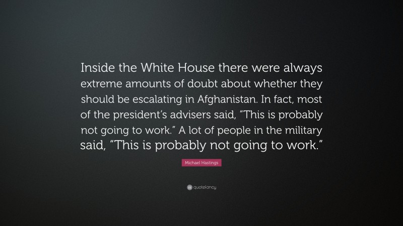 Michael Hastings Quote: “Inside the White House there were always extreme amounts of doubt about whether they should be escalating in Afghanistan. In fact, most of the president’s advisers said, “This is probably not going to work.” A lot of people in the military said, “This is probably not going to work.””