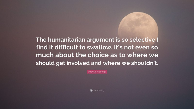 Michael Hastings Quote: “The humanitarian argument is so selective I find it difficult to swallow. It’s not even so much about the choice as to where we should get involved and where we shouldn’t.”