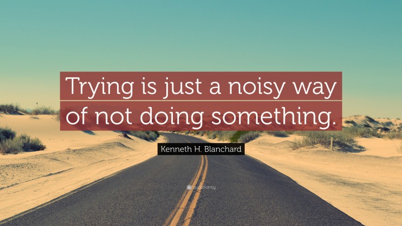 Kenneth H. Blanchard Quote: “Trying is just a noisy way of not doing something.”