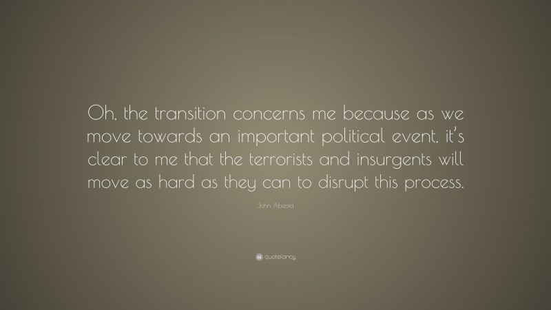 John Abizaid Quote: “Oh, the transition concerns me because as we move towards an important political event, it’s clear to me that the terrorists and insurgents will move as hard as they can to disrupt this process.”