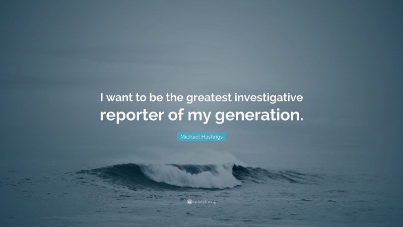 Michael Hastings Quote: “I want to be the greatest investigative reporter of my generation.”