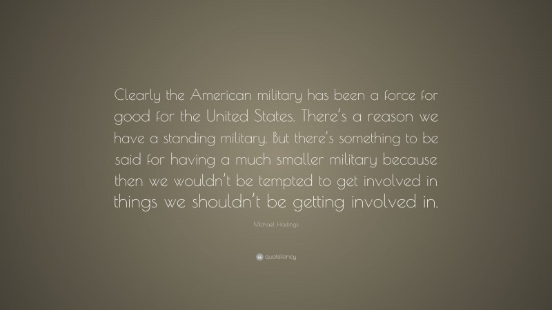 Michael Hastings Quote: “Clearly the American military has been a force for good for the United States. There’s a reason we have a standing military. But there’s something to be said for having a much smaller military because then we wouldn’t be tempted to get involved in things we shouldn’t be getting involved in.”