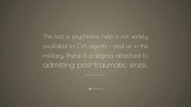 Michael Hastings Quote: “The fact is, psychiatric help is not widely available to CIA agents – and as in the military, there is a stigma attached to admitting post-traumatic stress.”