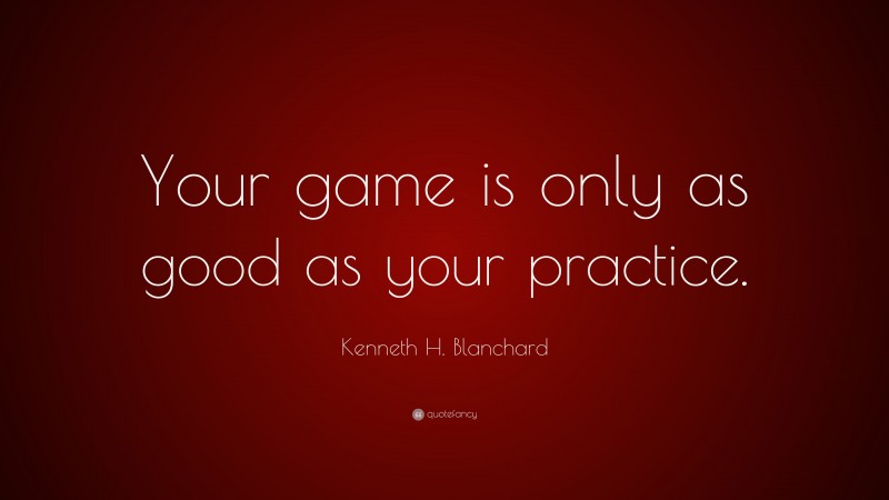 Kenneth H. Blanchard Quote: “Your game is only as good as your practice.”