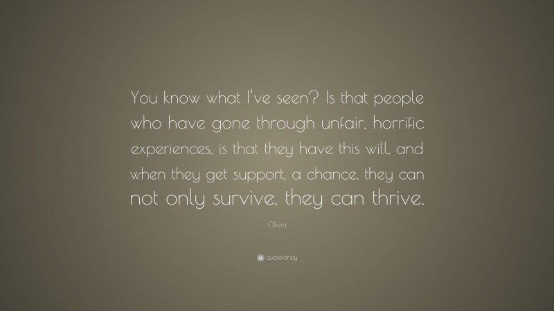 Olivia Quote: “You know what I’ve seen? Is that people who have gone through unfair, horrific experiences, is that they have this will, and when they get support, a chance, they can not only survive, they can thrive.”