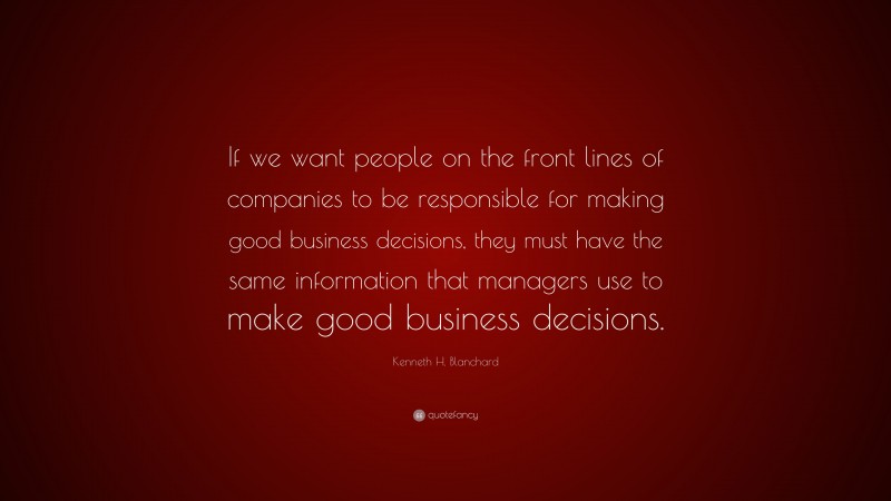 Kenneth H. Blanchard Quote: “If we want people on the front lines of companies to be responsible for making good business decisions, they must have the same information that managers use to make good business decisions.”