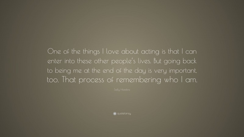 Sally Hawkins Quote: “One of the things I love about acting is that I can enter into these other people’s lives. But going back to being me at the end of the day is very important, too. That process of remembering who I am.”