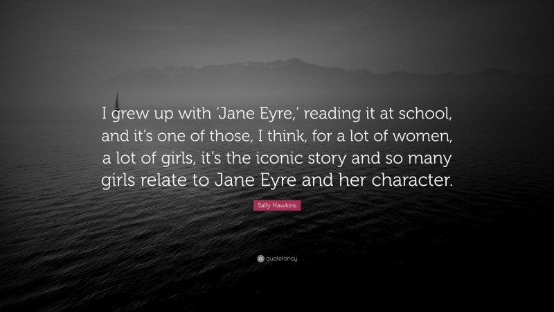 Sally Hawkins Quote: “I grew up with ‘Jane Eyre,’ reading it at school, and it’s one of those, I think, for a lot of women, a lot of girls, it’s the iconic story and so many girls relate to Jane Eyre and her character.”