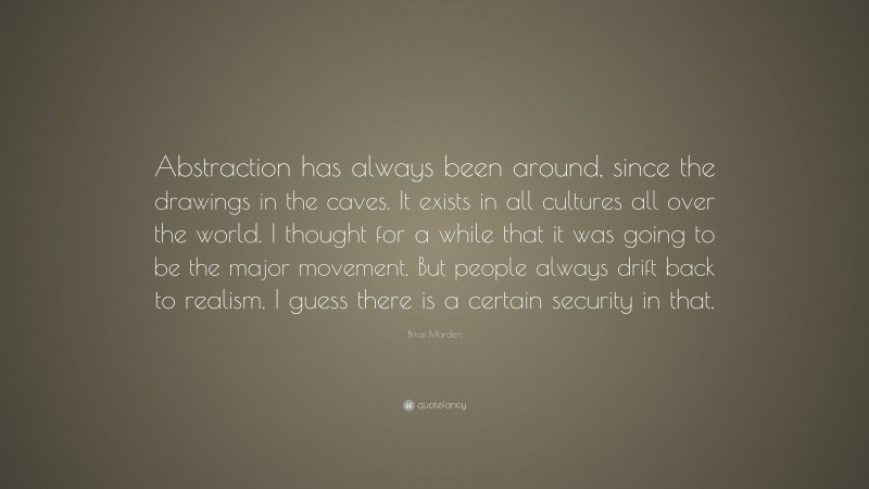 Brice Marden Quote: “Abstraction has always been around, since the drawings in the caves. It exists in all cultures all over the world. I thought for a while that it was going to be the major movement. But people always drift back to realism. I guess there is a certain security in that.”