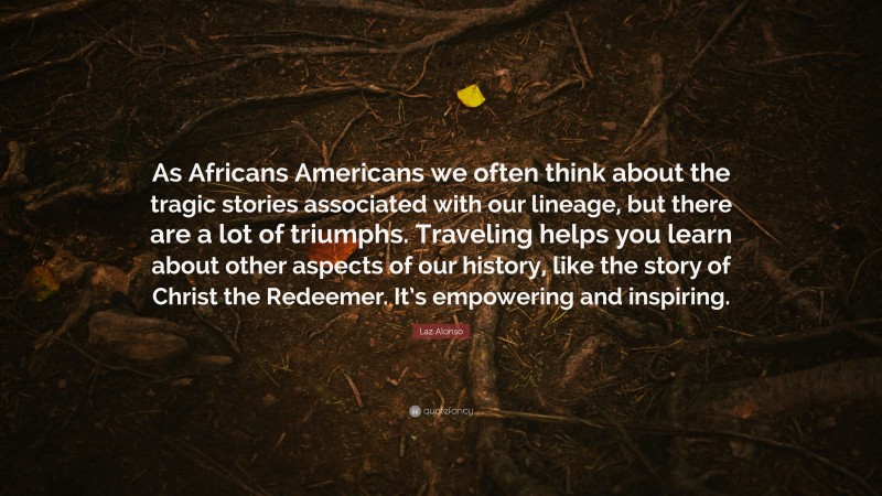 Laz Alonso Quote: “As Africans Americans we often think about the tragic stories associated with our lineage, but there are a lot of triumphs. Traveling helps you learn about other aspects of our history, like the story of Christ the Redeemer. It’s empowering and inspiring.”