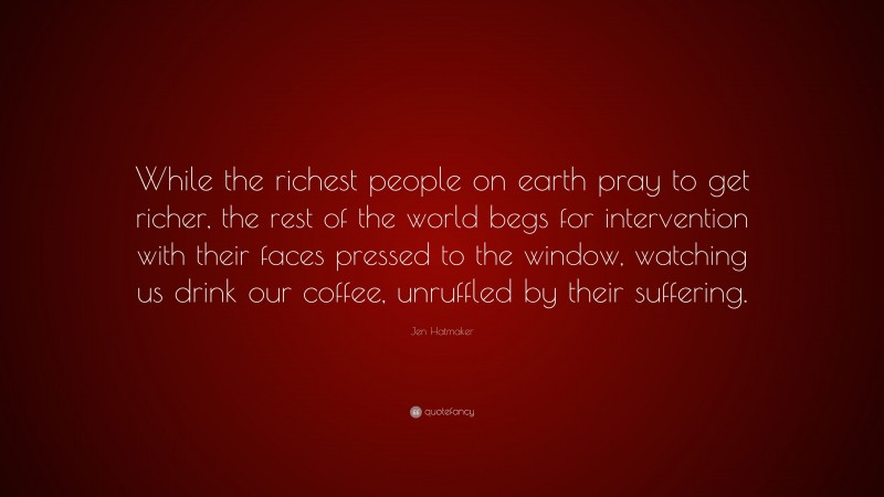 Jen Hatmaker Quote: “While the richest people on earth pray to get richer, the rest of the world begs for intervention with their faces pressed to the window, watching us drink our coffee, unruffled by their suffering.”