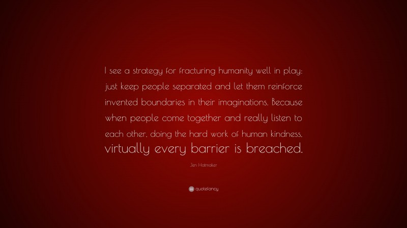 Jen Hatmaker Quote: “I see a strategy for fracturing humanity well in play: just keep people separated and let them reinforce invented boundaries in their imaginations. Because when people come together and really listen to each other, doing the hard work of human kindness, virtually every barrier is breached.”