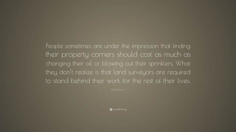 Mark Mason Quote: “People sometimes are under the impression that finding their property corners should cost as much as changing their oil or blowing out their sprinklers. What they don’t realize is that land surveyors are required to stand behind their work for the rest of their lives.”