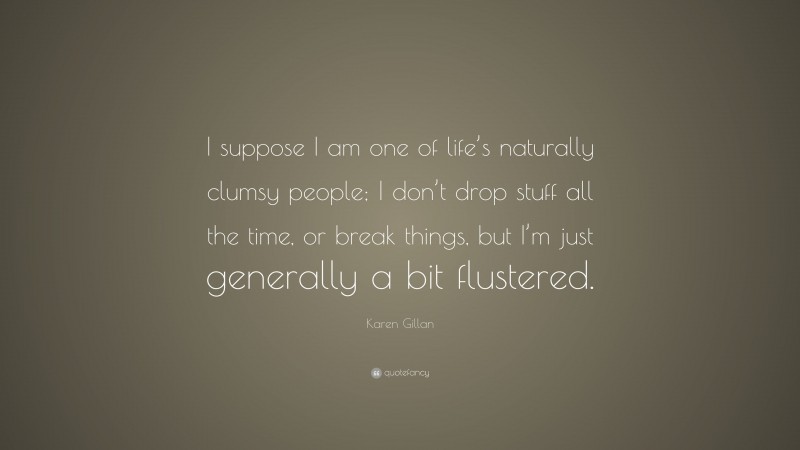 Karen Gillan Quote: “I suppose I am one of life’s naturally clumsy people; I don’t drop stuff all the time, or break things, but I’m just generally a bit flustered.”