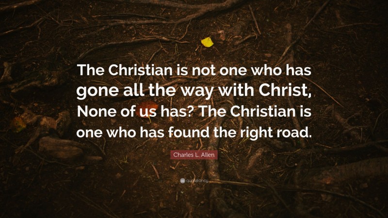 Charles L. Allen Quote: “The Christian is not one who has gone all the way with Christ, None of us has? The Christian is one who has found the right road.”