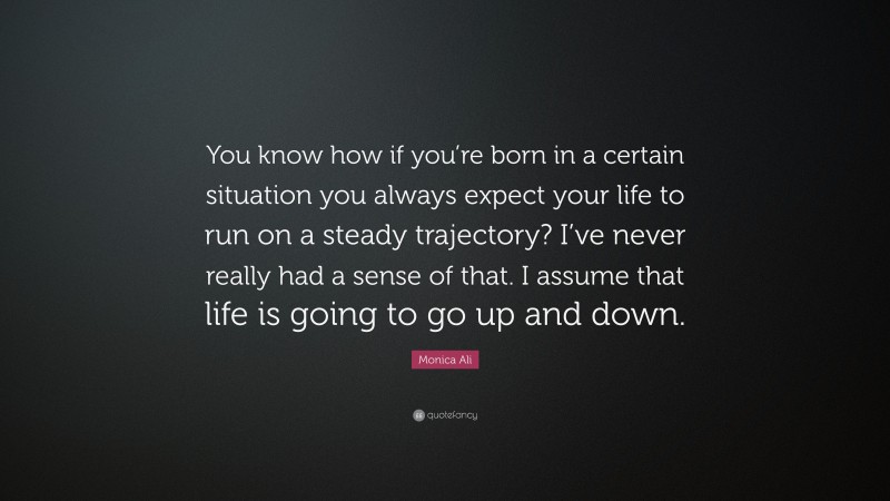 Monica Ali Quote: “You know how if you’re born in a certain situation you always expect your life to run on a steady trajectory? I’ve never really had a sense of that. I assume that life is going to go up and down.”