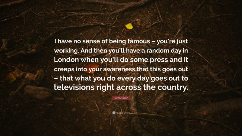 Karen Gillan Quote: “I have no sense of being famous – you’re just working. And then you’ll have a random day in London when you’ll do some press and it creeps into your awareness that this goes out – that what you do every day goes out to televisions right across the country.”