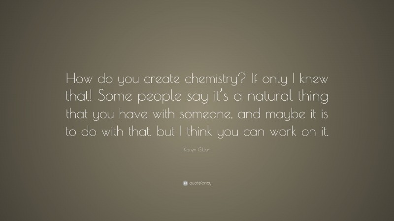Karen Gillan Quote: “How do you create chemistry? If only I knew that! Some people say it’s a natural thing that you have with someone, and maybe it is to do with that, but I think you can work on it.”