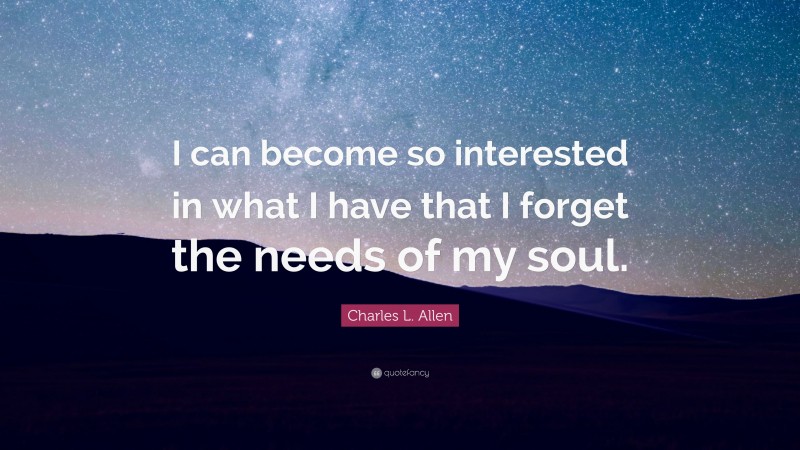 Charles L. Allen Quote: “I can become so interested in what I have that I forget the needs of my soul.”