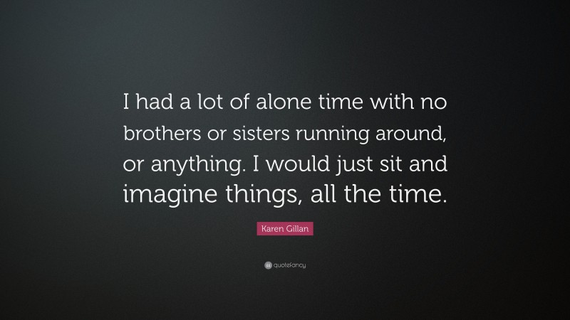 Karen Gillan Quote: “I had a lot of alone time with no brothers or sisters running around, or anything. I would just sit and imagine things, all the time.”
