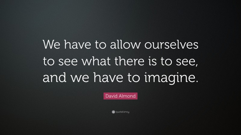 David Almond Quote: “We have to allow ourselves to see what there is to see, and we have to imagine.”