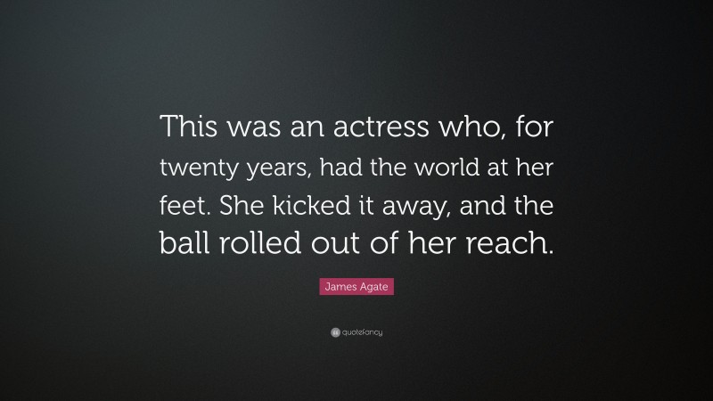 James Agate Quote: “This was an actress who, for twenty years, had the world at her feet. She kicked it away, and the ball rolled out of her reach.”
