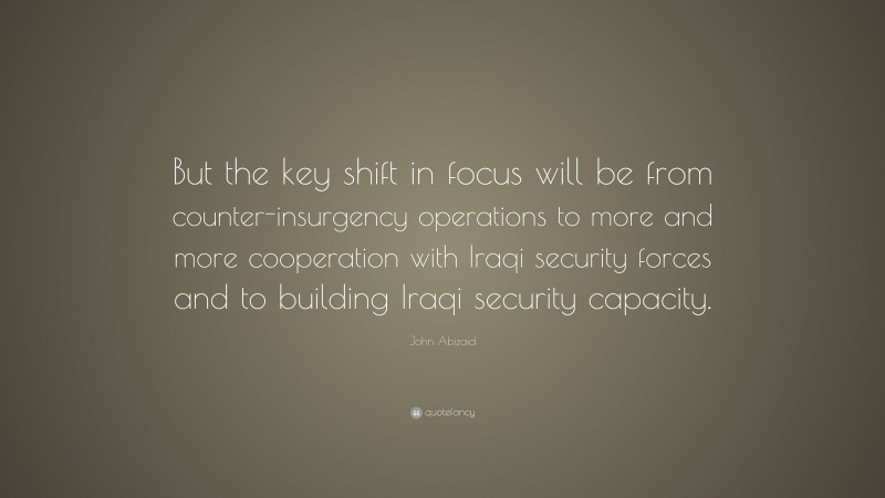 John Abizaid Quote: “But the key shift in focus will be from counter-insurgency operations to more and more cooperation with Iraqi security forces and to building Iraqi security capacity.”